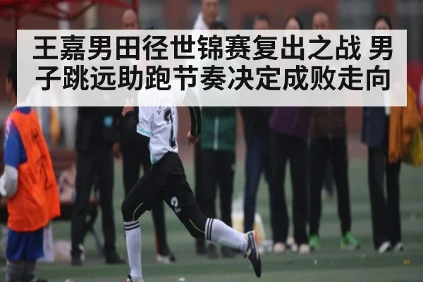 王嘉男田径世锦赛复出之战 男子跳远助跑节奏决定成败走向（sports）